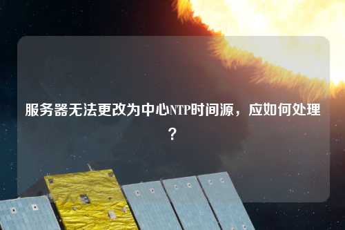 服務器無法更改為中心NTP時間源，應如何處理？