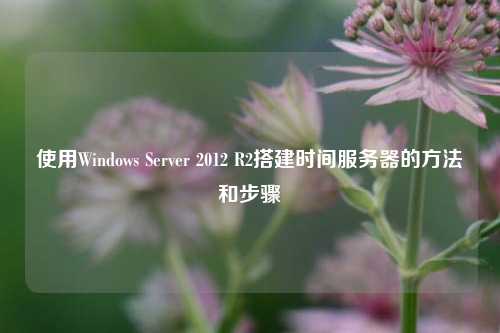 使用Windows Server 2012 R2搭建時間服務器的方法和步驟