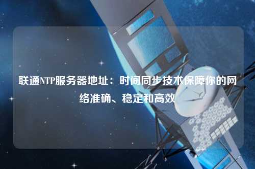 聯通NTP服務器地址：時間同步技術保障你的網絡準確、穩定和高效