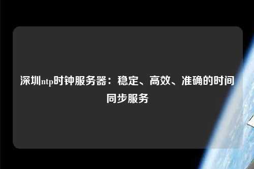 深圳ntp時鐘服務器：穩定、高效、準確的時間同步服務