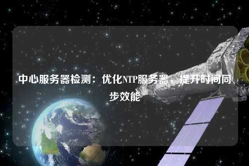 中心服務器檢測：優化NTP服務器，提升時間同步效能