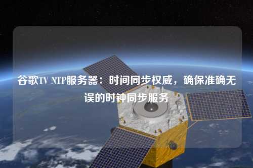 谷歌TV NTP服務器：時間同步權威，確保準確無誤的時鐘同步服務