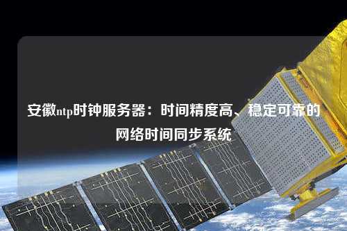 安徽ntp時鐘服務器：時間精度高、穩定可靠的網絡時間同步系統